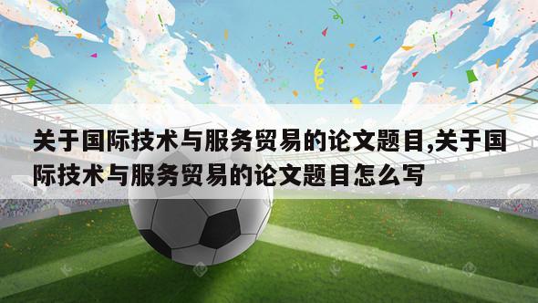 关于国际技术与服务贸易的论文题目,关于国际技术与服务贸易的论文题目怎么写