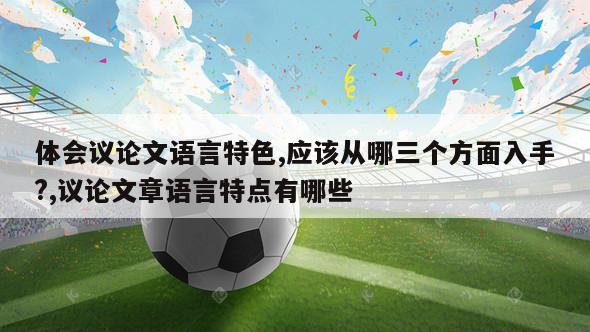 体会议论文语言特色,应该从哪三个方面入手?,议论文章语言特点有哪些