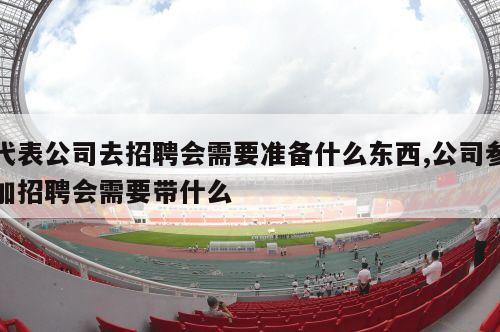 代表公司去招聘会需要准备什么东西,公司参加招聘会需要带什么