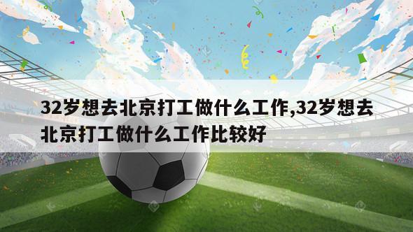 32岁想去北京打工做什么工作,32岁想去北京打工做什么工作比较好