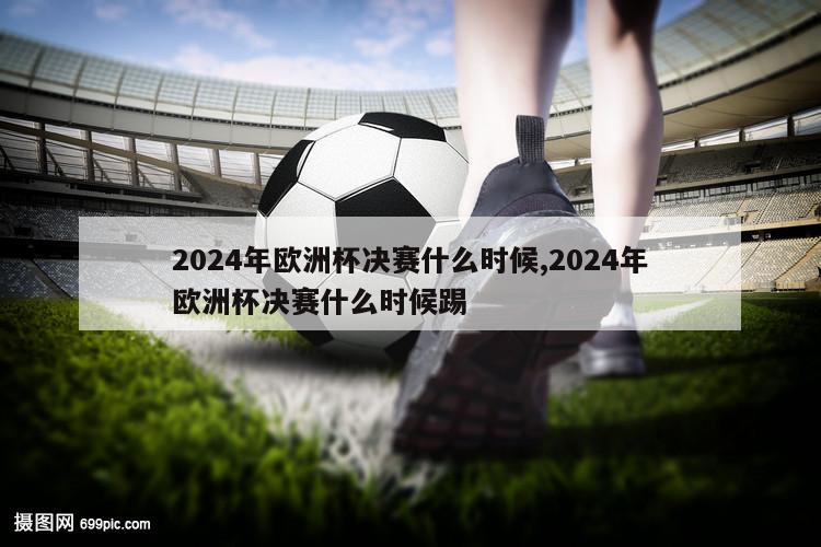 2024年欧洲杯决赛什么时候,2024年欧洲杯决赛什么时候踢